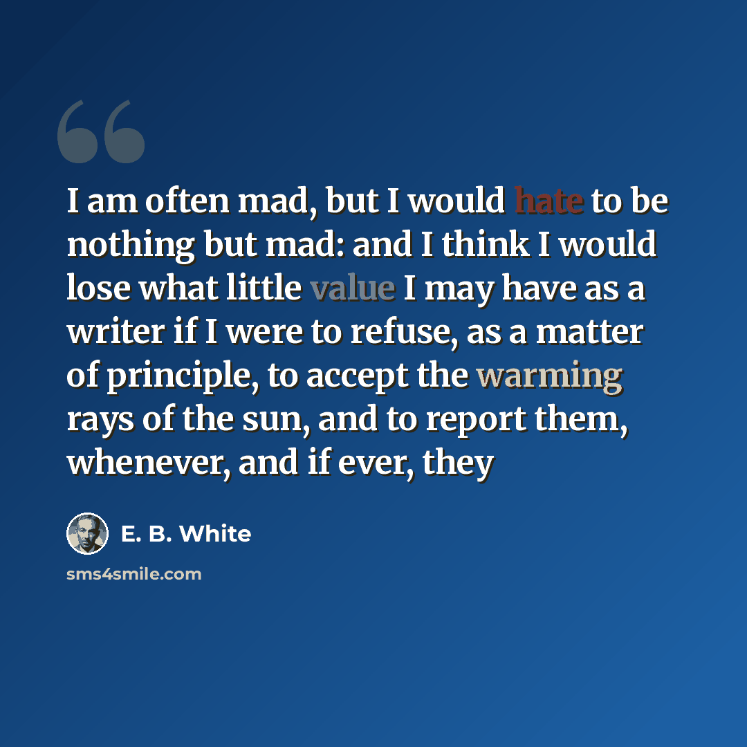 “I am often mad, but I would hate to be nothing but mad: and I think I would lose what little value I may have as a writer if I were to refuse, as a matter of principle, to accept the warming rays of the sun, and to report them, whenever, and if ever, they” quote by E. B. White