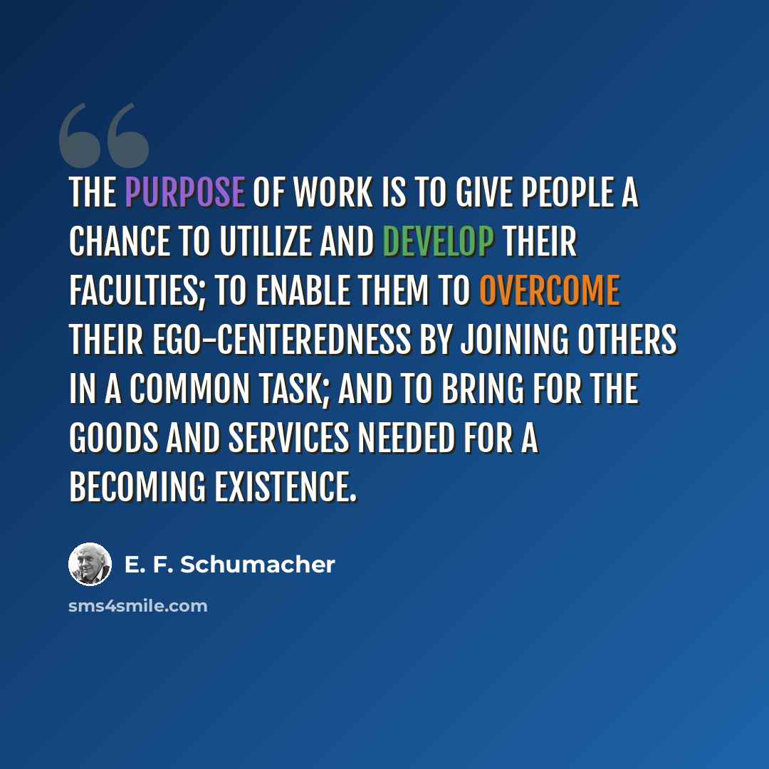 “The purpose of work is to give people a chance to utilize and develop their faculties; to enable them to overcome their ego-centeredness by joining others in a common task; and to bring for the goods and services needed for a becoming existence.” quote by E. F. Schumacher