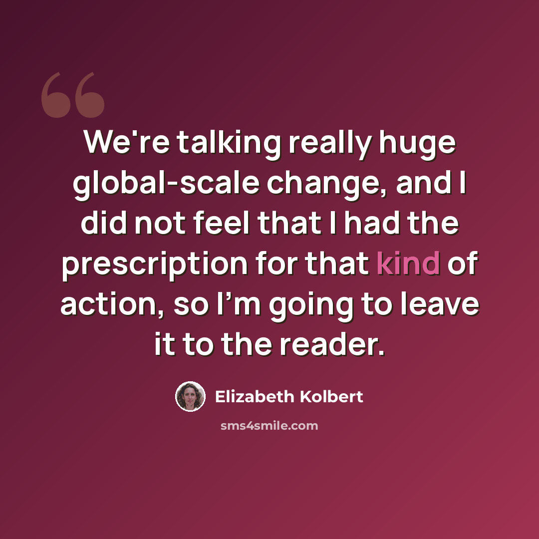 “We're talking really huge global-scale change, and I did not feel that I had the prescription for that kind of action, so I'm going to leave it to the reader.” quote by Elizabeth Kolbert