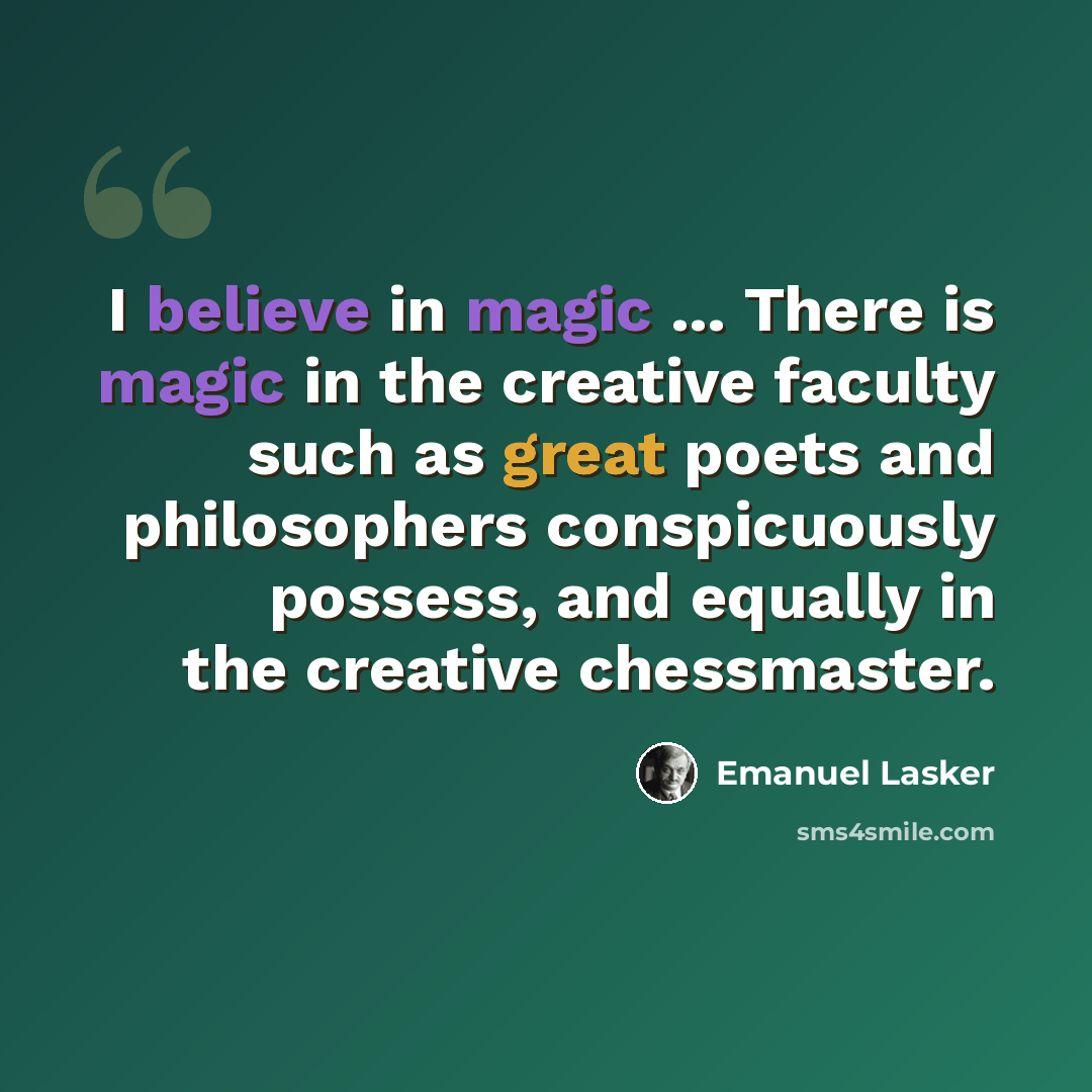 “I believe in magic ... There is magic in the creative faculty such as great poets and philosophers conspicuously possess, and equally in the creative chessmaster.” quote by Emanuel Lasker