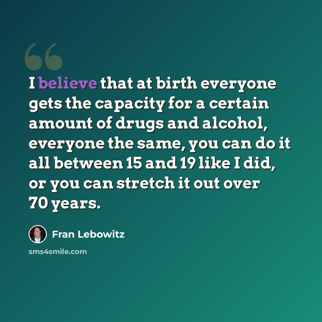 “I believe that at birth everyone gets the capacity for a certain amount of drugs and alcohol, everyone the same, you can do it all between 15 and 19 like I did, or you can stretch it out over 70 years.” quote by Fran Lebowitz
