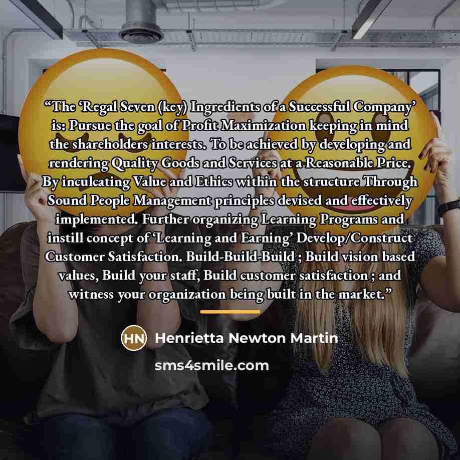 “The ‘Regal Seven (key) Ingredients of a Successful Company’ is: Pursue the goal of Profit Maximization keeping in mind the shareholders interests. To be achieved by developing and rendering Quality Goods and Services at a Reasonable Price. By inculcating Value and Ethics within the structure…” quote by Henrietta Newton Martin