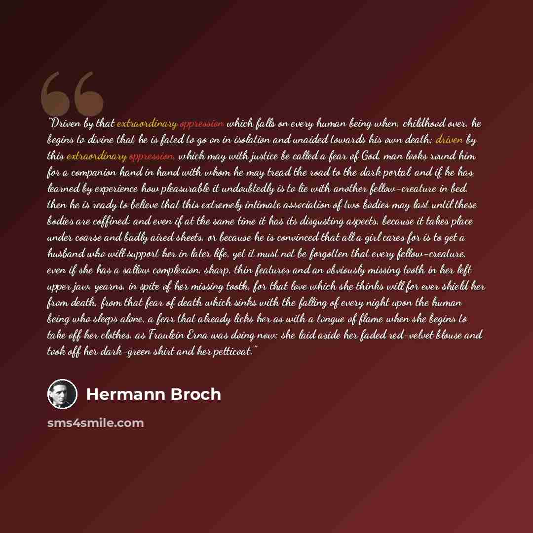“Driven by that extraordinary oppression which falls on every human being when, childhood over, he begins to divine that he is fated to go on in isolation and unaided towards his own death; driven by this extraordinary oppression, which may with justice be called a fear of God, man looks round him…” quote by Hermann Broch