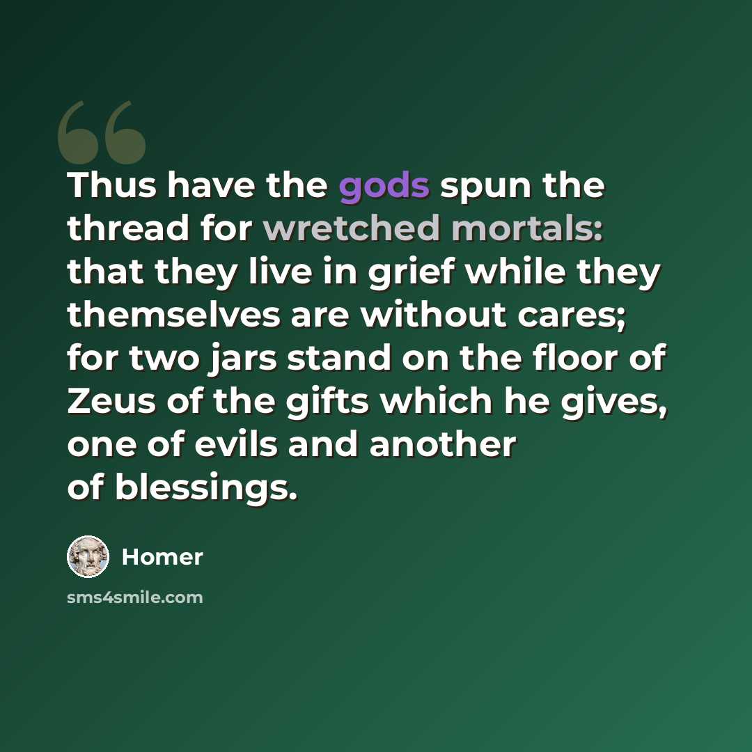 “Thus have the gods spun the thread for wretched mortals: that they live in grief while they themselves are without cares; for two jars stand on the floor of Zeus of the gifts which he gives, one of evils and another of blessings.” quote by Homer