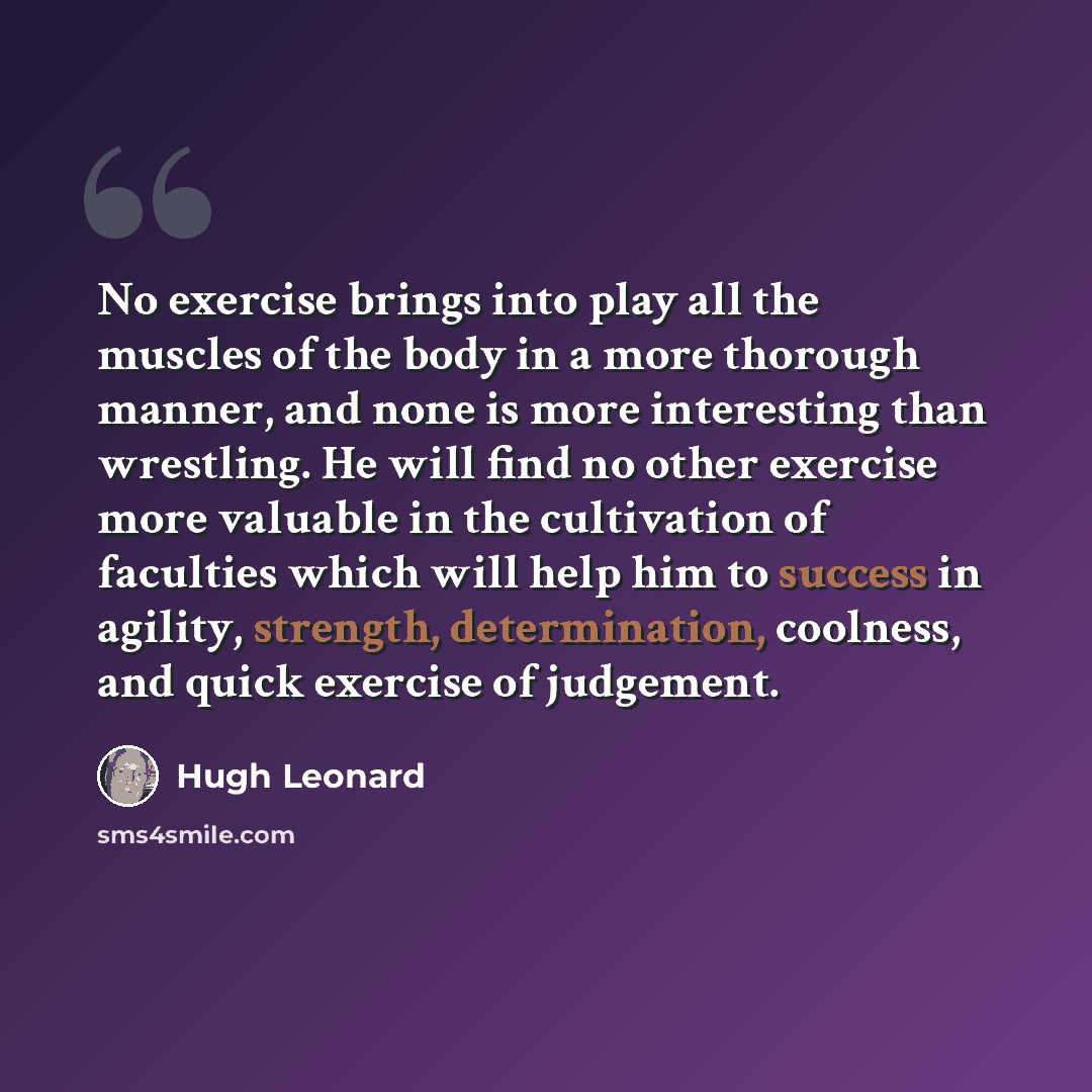 “No exercise brings into play all the muscles of the body in a more thorough manner, and none is more interesting than wrestling. He will find no other exercise more valuable in the cultivation of faculties which will help him to success in agility, strength, determination, coolness, and quick…” quote by Hugh Leonard