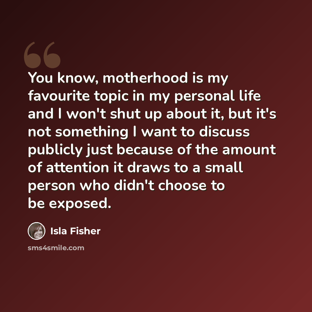 “You know, motherhood is my favourite topic in my personal life and I won't shut up about it, but it's not something I want to discuss publicly just because of the amount of attention it draws to a small person who didn't choose to be exposed.” quote by Isla Fisher