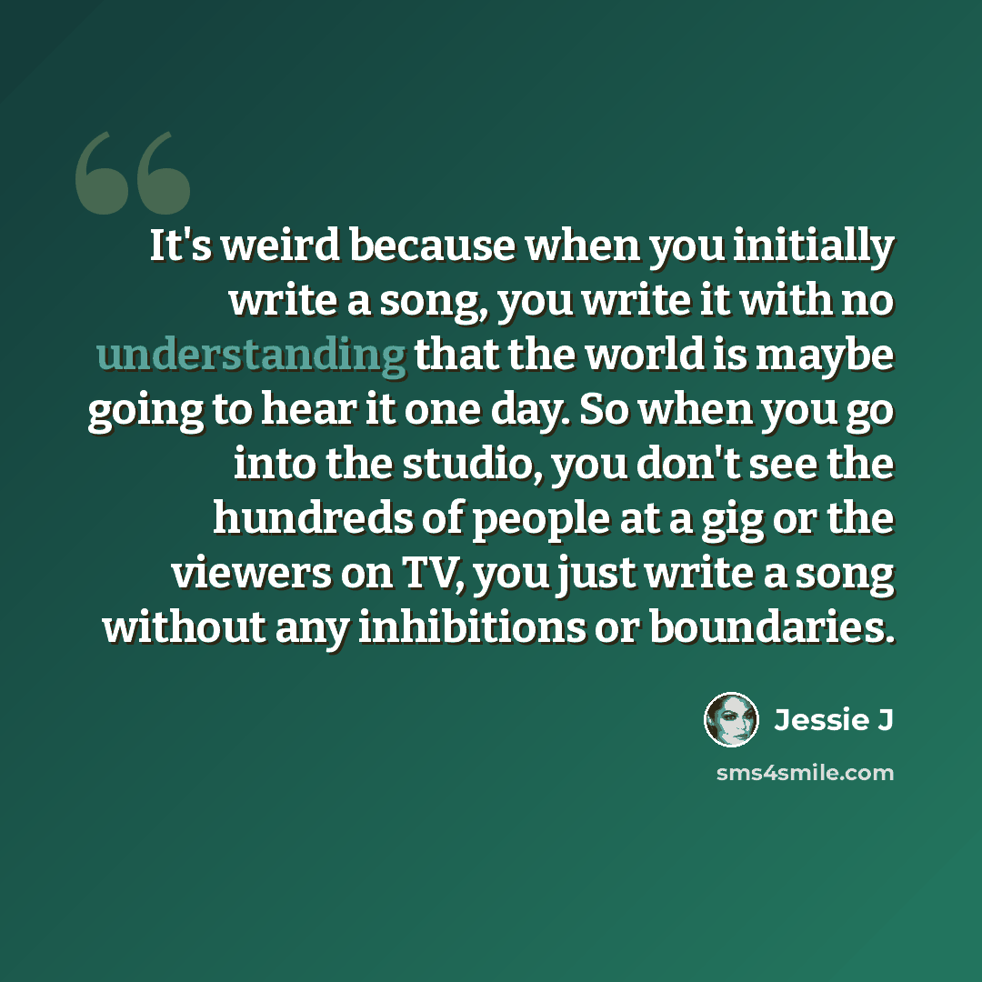 “It's weird because when you initially write a song, you write it with no understanding that the world is maybe going to hear it one day. So when you go into the studio, you don't see the hundreds of people at a gig or the viewers on TV, you just write a song without any inhibitions or boundaries.” quote by Jessie J