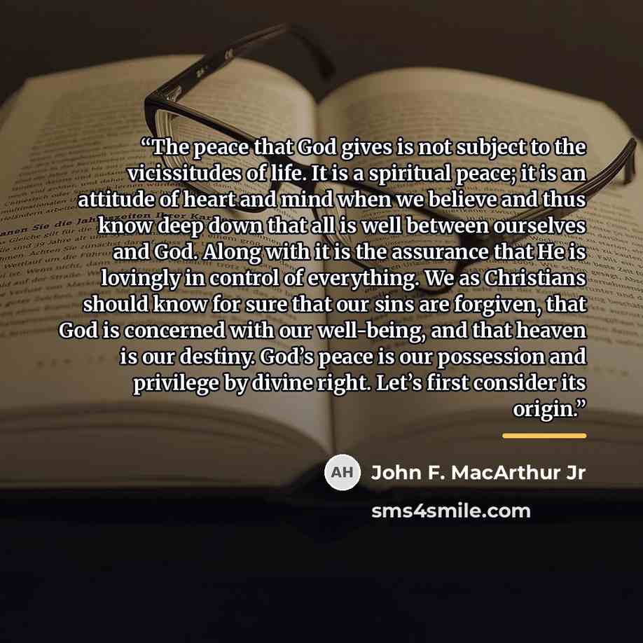 “The peace that God gives is not subject to the vicissitudes of life. It is a spiritual peace; it is an attitude of heart and mind when we believe and thus know deep down that all is well between ourselves and God. Along with it is the assurance that He is lovingly in control of everything. We as…” quote by John F. MacArthur Jr