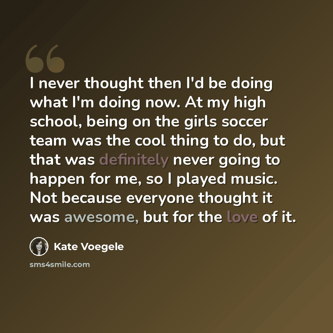 “I never thought then I'd be doing what I'm doing now. At my high school, being on the girls soccer team was the cool thing to do, but that was definitely never going to happen for me, so I played music. Not because everyone thought it was awesome, but for the love of it.” quote by Kate Voegele