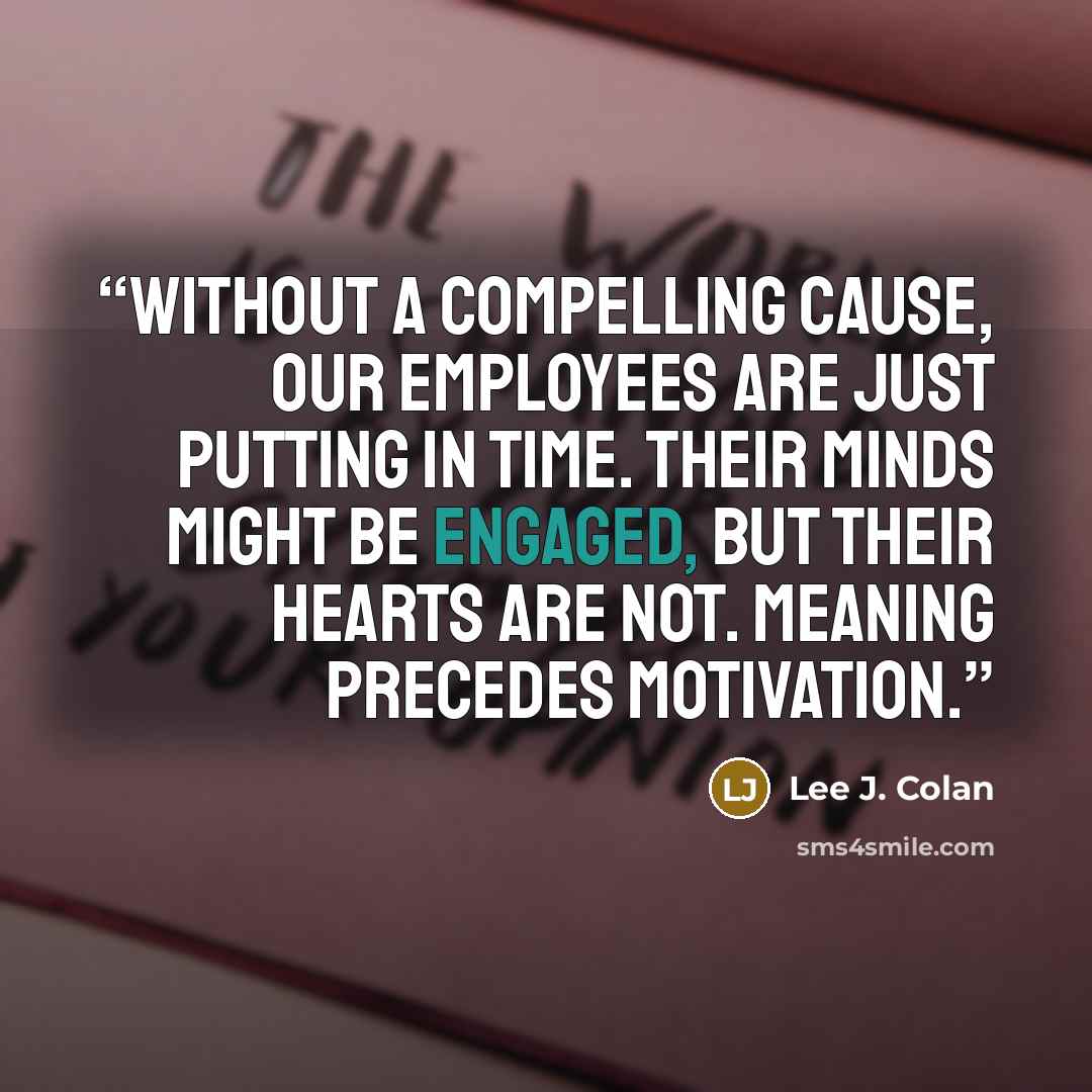 “Without a compelling cause, our employees are just putting in time. Their minds might be engaged, but their hearts are not. Meaning precedes motivation.” quote by Lee J. Colan