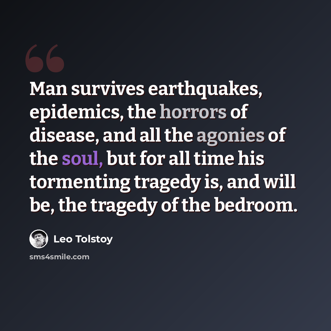 “Man survives earthquakes, epidemics, the horrors of disease, and all the agonies of the soul, but for all time his tormenting tragedy is, and will be, the tragedy of the bedroom.” quote by Leo Tolstoy