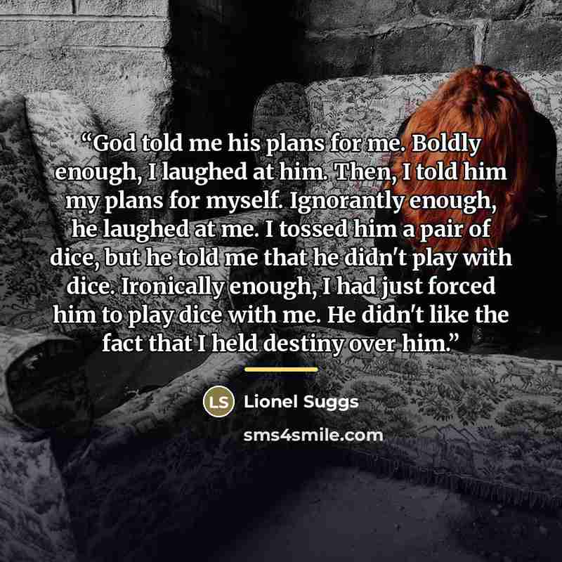 “God told me his plans for me. Boldly enough, I laughed at him. Then, I told him my plans for myself. Ignorantly enough, he laughed at me. I tossed him a pair of dice, but he told me that he didn't play with dice. Ironically enough, I had just forced him to play dice with me. He didn't like the…” quote by Lionel Suggs