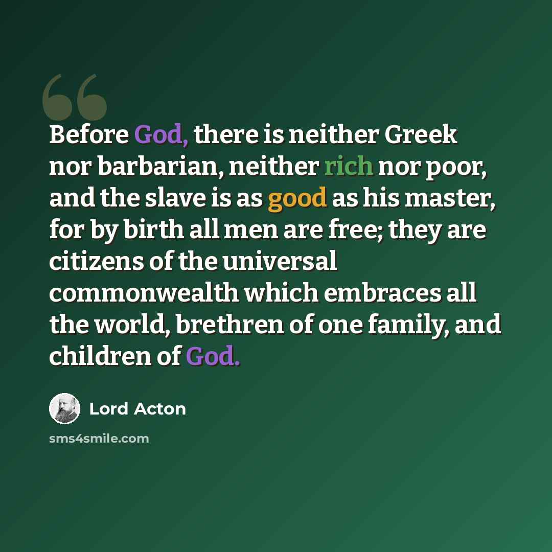 “Before God, there is neither Greek nor barbarian, neither rich nor poor, and the slave is as good as his master, for by birth all men are free; they are citizens of the universal commonwealth which embraces all the world, brethren of one family, and children of God.” quote by Lord Acton