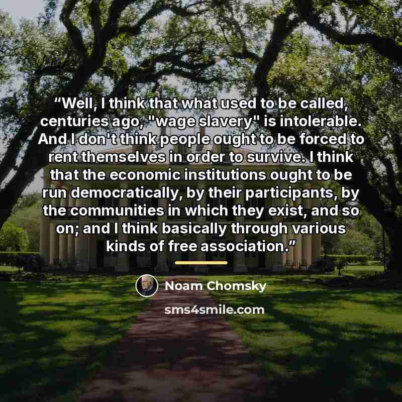 “Well, I think that what used to be called, centuries ago, "wage slavery" is intolerable. And I don't think people ought to be forced to rent themselves in order to survive. I think that the economic institutions ought to be run democratically, by their participants, by the communities in which…” quote by Noam Chomsky