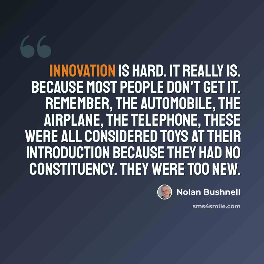 “Innovation is hard. It really is. Because most people don't get it. Remember, the automobile, the airplane, the telephone, these were all considered toys at their introduction because they had no constituency. They were too new.” quote by Nolan Bushnell