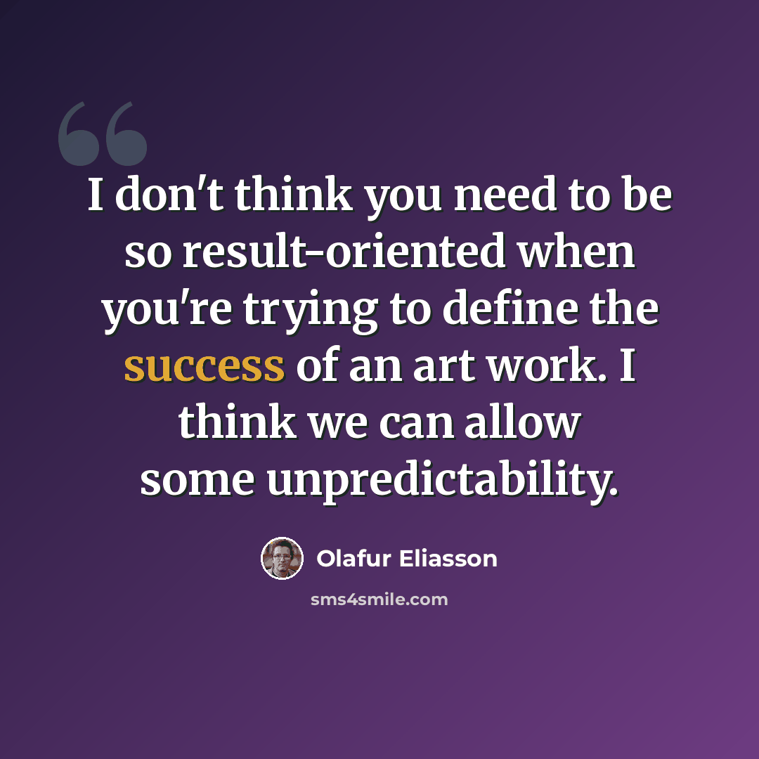 “I don't think you need to be so result-oriented when you're trying to define the success of an art work. I think we can allow some unpredictability.” quote by Olafur Eliasson
