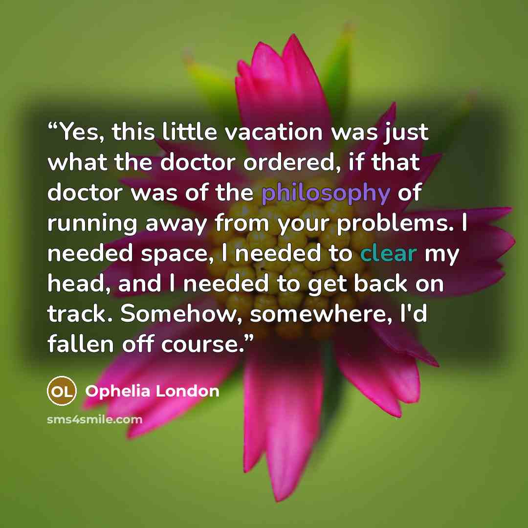 “Yes, this little vacation was just what the doctor ordered, if that doctor was of the philosophy of running away from your problems. I needed space, I needed to clear my head, and I needed to get back on track. Somehow, somewhere, I'd fallen off course.” quote by Ophelia London