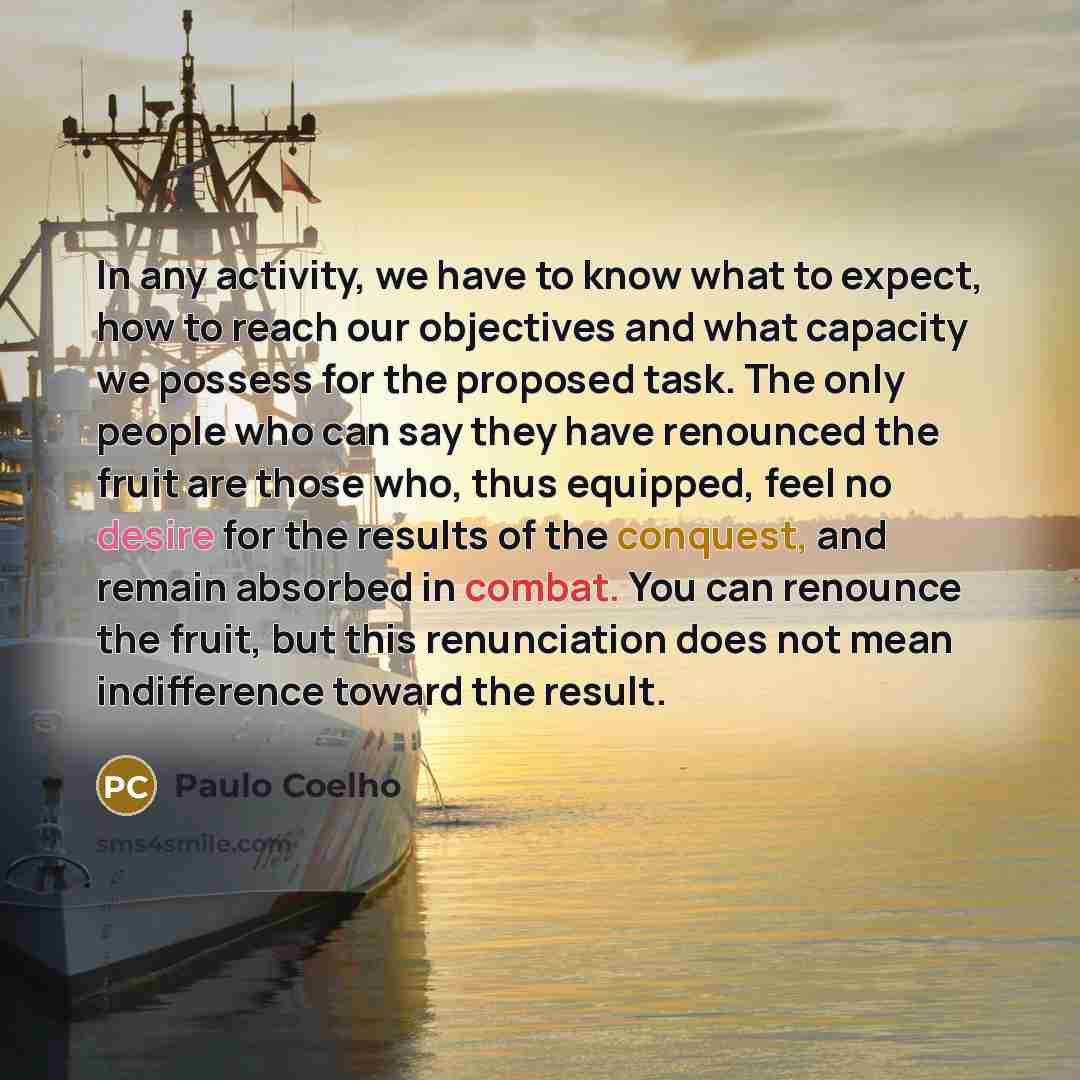 “In any activity, we have to know what to expect, how to reach our objectives and what capacity we possess for the proposed task. The only people who can say they have renounced the fruit are those who, thus equipped, feel no desire for the results of the conquest, and remain absorbed in combat…” quote by Paulo Coelho