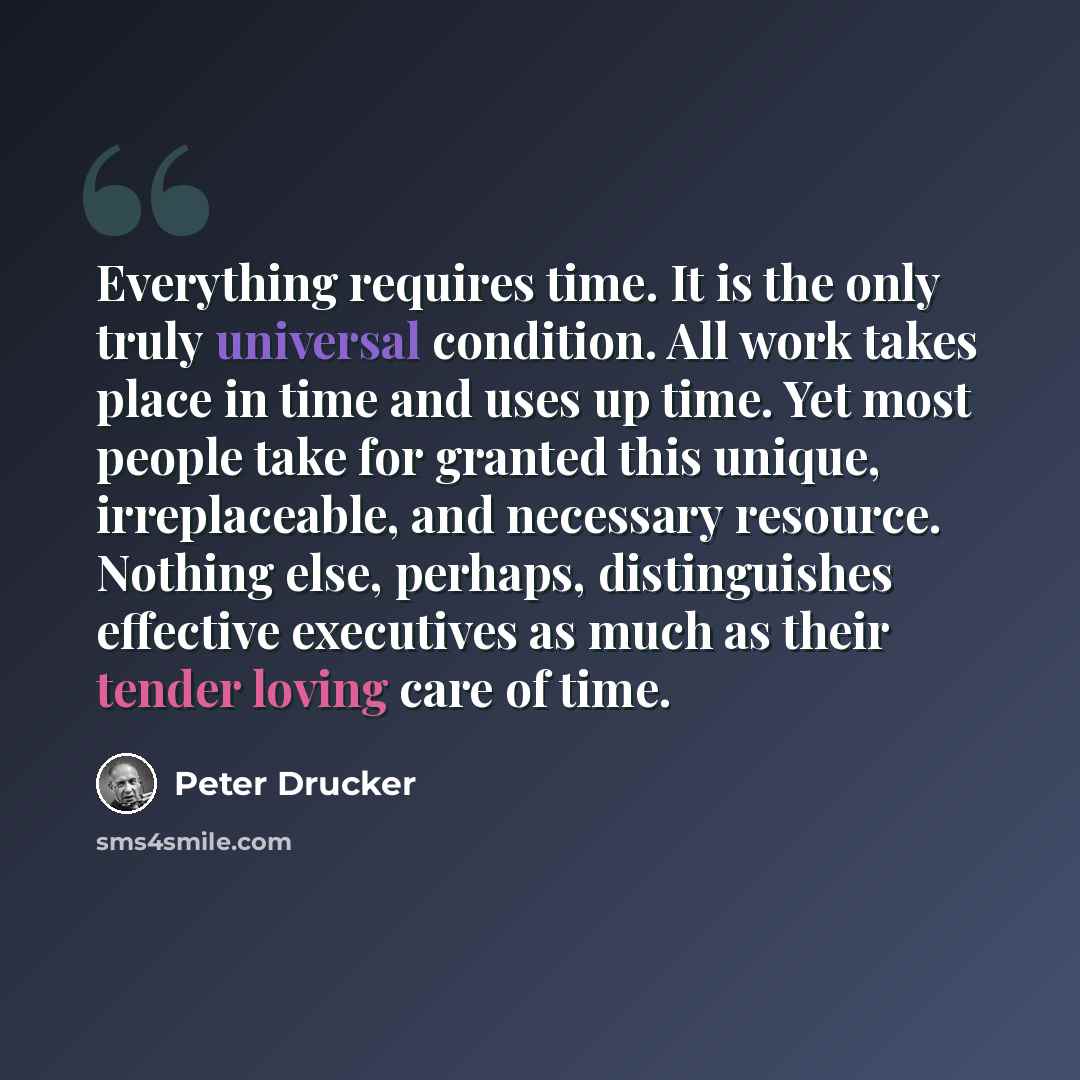 “Everything requires time. It is the only truly universal condition. All work takes place in time and uses up time. Yet most people take for granted this unique, irreplaceable, and necessary resource. Nothing else, perhaps, distinguishes effective executives as much as their tender loving care of…” quote by Peter Drucker