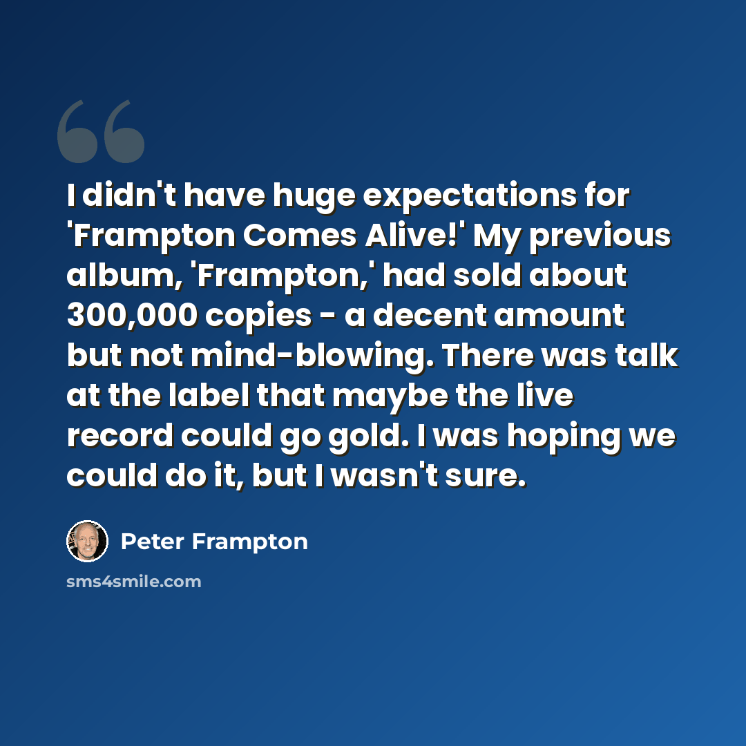 “I didn't have huge expectations for 'Frampton Comes Alive!' My previous album, 'Frampton,' had sold about 300,000 copies - a decent amount but not mind-blowing. There was talk at the label that maybe the live record could go gold. I was hoping we could do it, but I wasn't sure.” quote by Peter Frampton