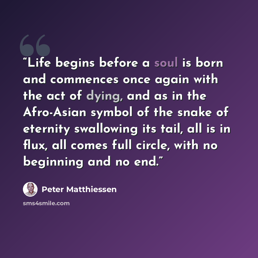 “Life begins before a soul is born and commences once again with the act of dying, and as in the Afro-Asian symbol of the snake of eternity swallowing its tail, all is in flux, all comes full circle, with no beginning and no end.” quote by Peter Matthiessen