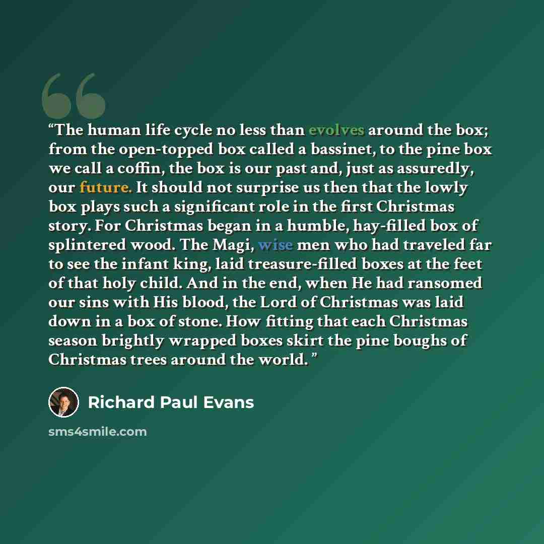 “The human life cycle no less than evolves around the box; from the open-topped box called a bassinet, to the pine box we call a coffin, the box is our past and, just as assuredly, our future. It should not surprise us then that the lowly box plays such a significant role in the first Christmas…” quote by Richard Paul Evans