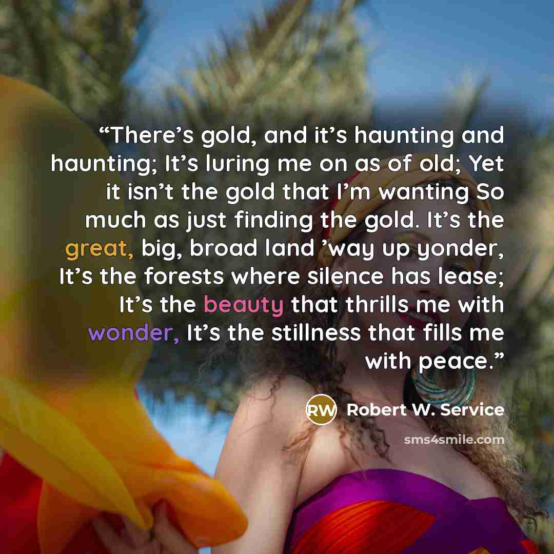 “There’s gold, and it’s haunting and haunting; It’s luring me on as of old; Yet it isn’t the gold that I’m wanting So much as just finding the gold. It’s the great, big, broad land ’way up yonder, It’s the forests where silence has lease; It’s the beauty that thrills me with wonder, It’s the…” quote by Robert W. Service