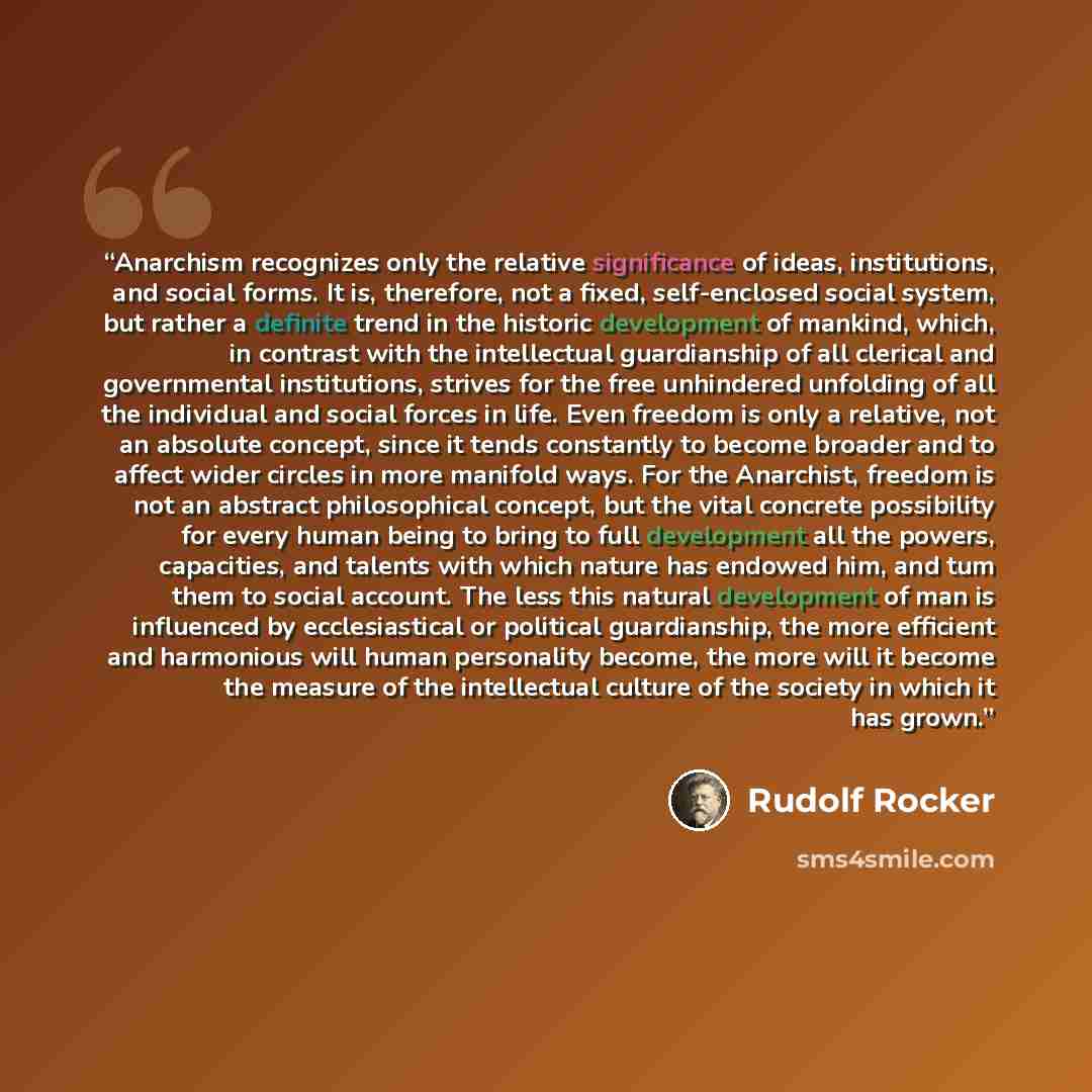 “Anarchism recognizes only the relative significance of ideas, institutions, and social forms. It is, therefore, not a fixed, self-enclosed social system, but rather a definite trend in the historic development of mankind, which, in contrast with the intellectual guardianship of all clerical and…” quote by Rudolf Rocker