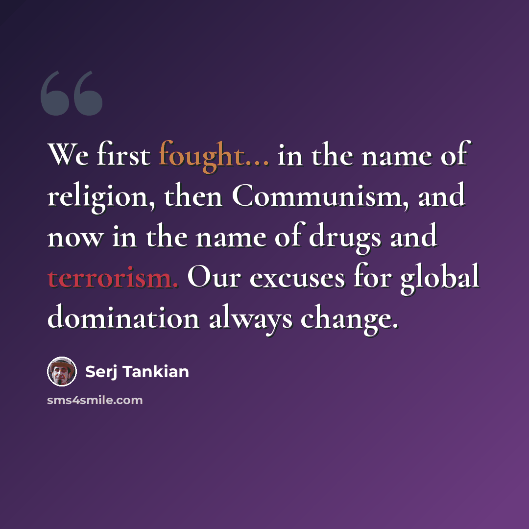 “We first fought... in the name of religion, then Communism, and now in the name of drugs and terrorism. Our excuses for global domination always change.” quote by Serj Tankian