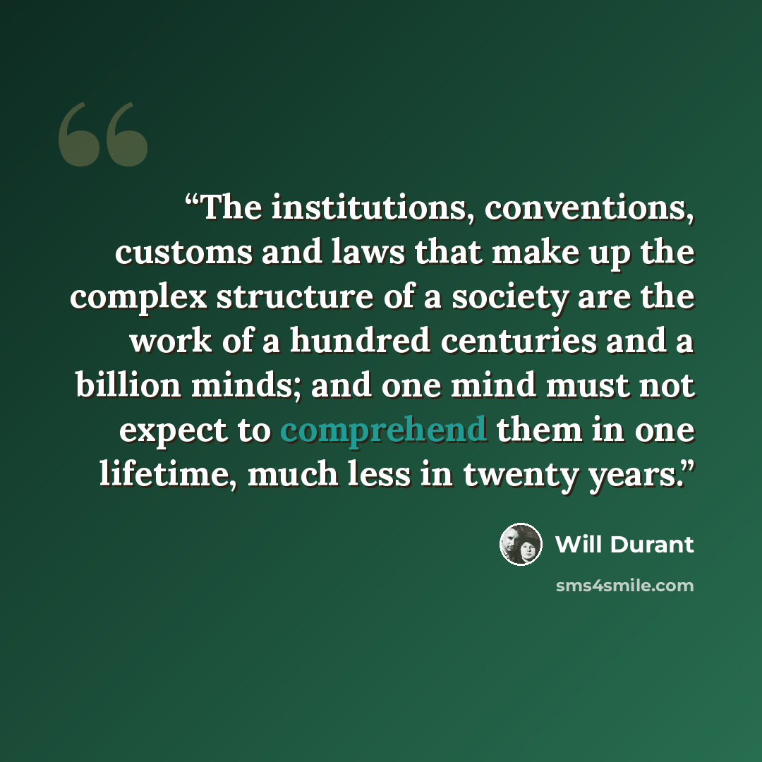 “The institutions, conventions, customs and laws that make up the complex structure of a society are the work of a hundred centuries and a billion minds; and one mind must not expect to comprehend them in one lifetime, much less in twenty years.” quote by Will Durant