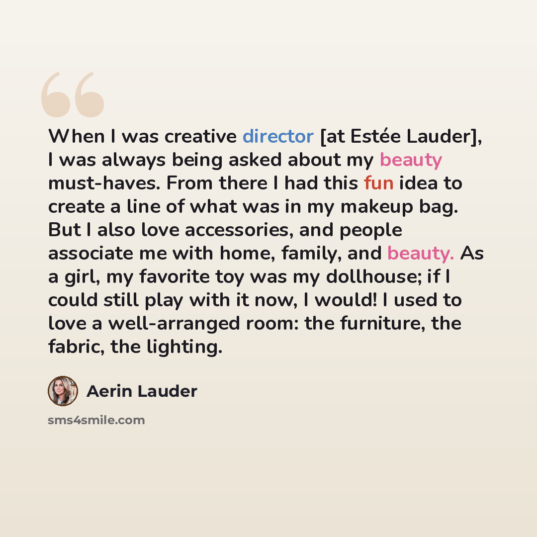 “When I was creative director [at Estée Lauder], I was always being asked about my beauty must-haves. From there I had this fun idea to create a line of what was in my makeup bag. But I also love accessories, and people associate me with home, family, and beauty. As a girl, my favorite toy was my…” quote by Aerin Lauder