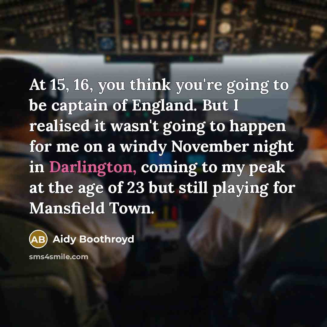 “At 15, 16, you think you're going to be captain of England. But I realised it wasn't going to happen for me on a windy November night in Darlington, coming to my peak at the age of 23 but still playing for Mansfield Town.” quote by Aidy Boothroyd