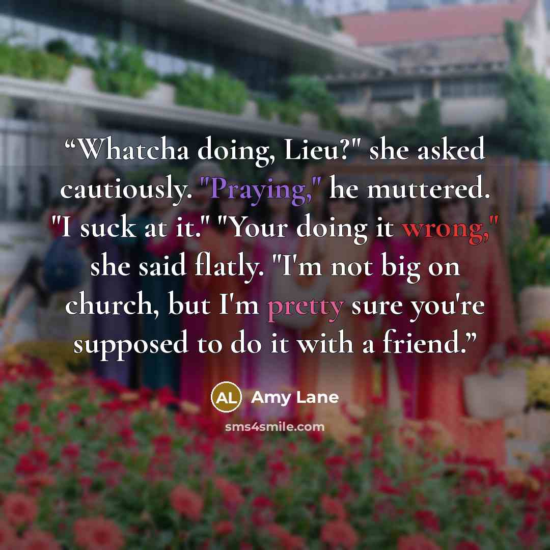 “Whatcha doing, Lieu?" she asked cautiously. "Praying," he muttered. "I suck at it." "Your doing it wrong," she said flatly. "I'm not big on church, but I'm pretty sure you're supposed to do it with a friend.” quote by Amy Lane