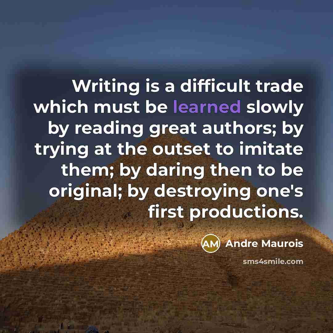 “Writing is a difficult trade which must be learned slowly by reading great authors; by trying at the outset to imitate them; by daring then to be original; by destroying one's first productions.” quote by Andre Maurois