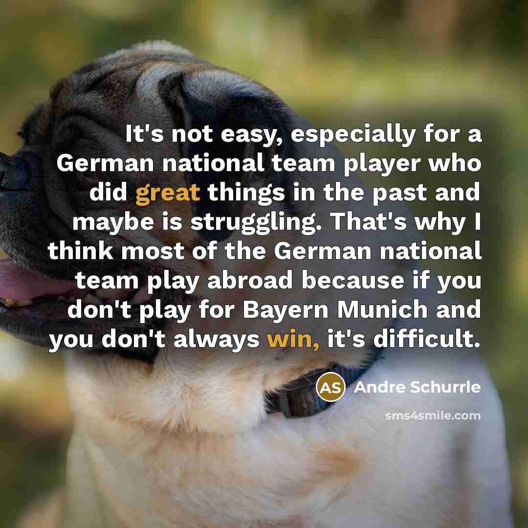 “It's not easy, especially for a German national team player who did great things in the past and maybe is struggling. That's why I think most of the German national team play abroad because if you don't play for Bayern Munich and you don't always win, it's difficult.” quote by Andre Schurrle