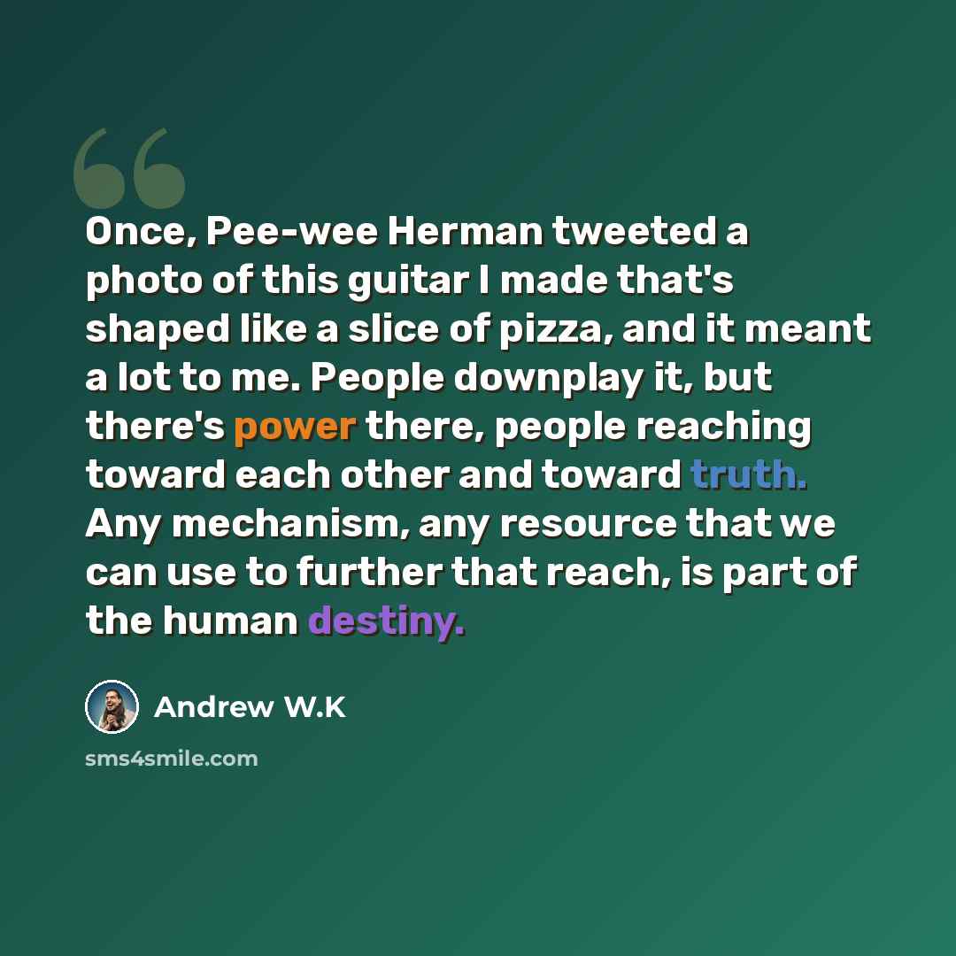“Once, Pee-wee Herman tweeted a photo of this guitar I made that's shaped like a slice of pizza, and it meant a lot to me. People downplay it, but there's power there, people reaching toward each other and toward truth. Any mechanism, any resource that we can use to further that reach, is part of…” quote by Andrew W.K