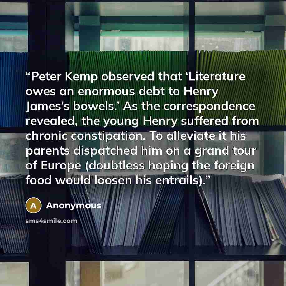 “Peter Kemp observed that ‘Literature owes an enormous debt to Henry James’s bowels.’ As the correspondence revealed, the young Henry suffered from chronic constipation. To alleviate it his parents dispatched him on a grand tour of Europe (doubtless hoping the foreign food would loosen his entrails).” quote by Anonymous