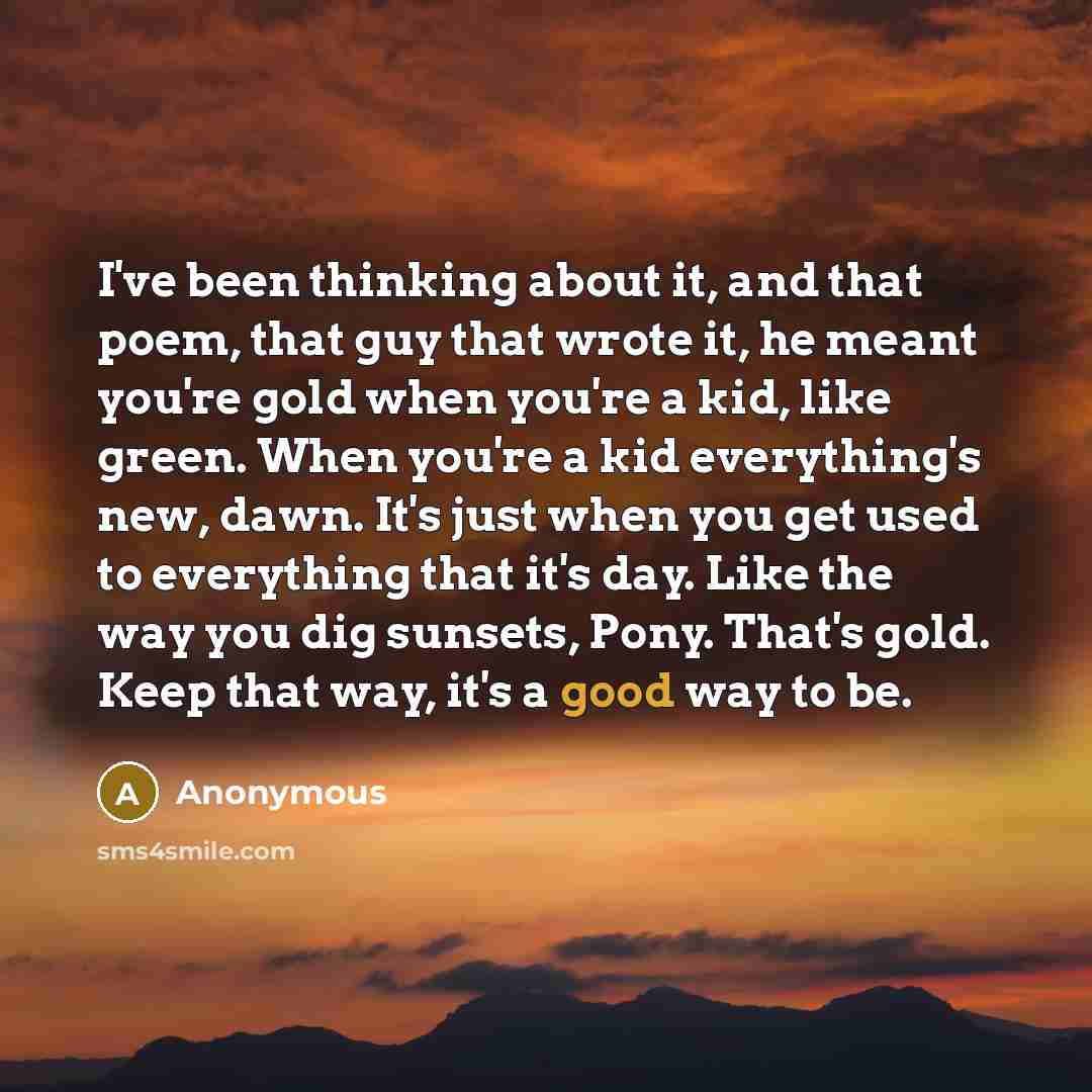 “I've been thinking about it, and that poem, that guy that wrote it, he meant you're gold when you're a kid, like green. When you're a kid everything's new, dawn. It's just when you get used to everything that it's day. Like the way you dig sunsets, Pony. That's gold. Keep that way, it's a good way…” quote by Anonymous