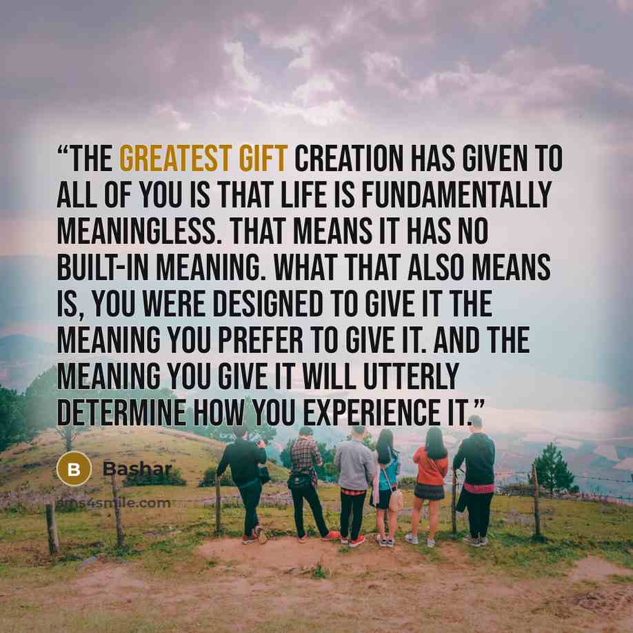 “The greatest gift creation has given to all of you is that life is fundamentally meaningless. That means it has no built-in meaning. What that also means is, you were designed to give it the meaning you prefer to give it. And the meaning you give it will utterly determine how you experience it.” quote by Bashar