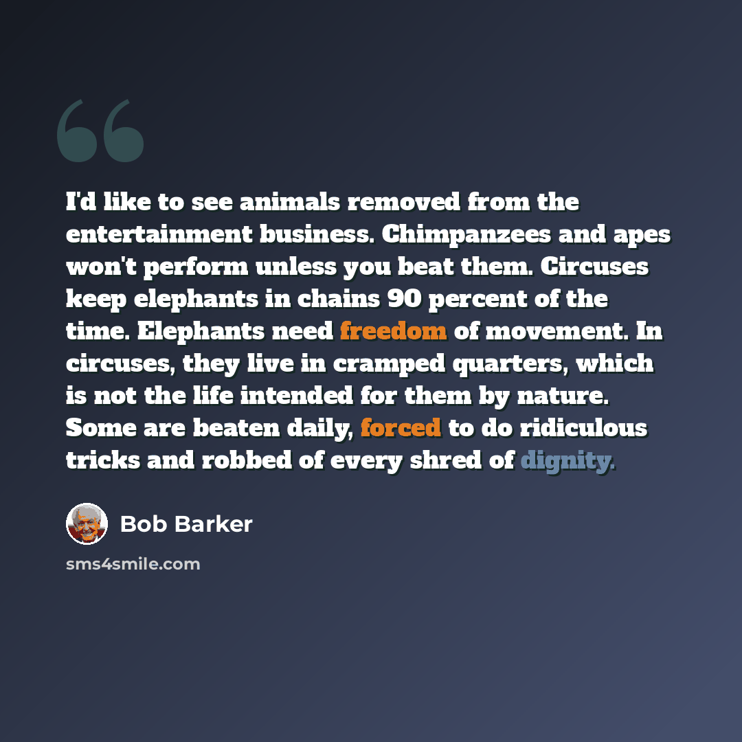 “I'd like to see animals removed from the entertainment business. Chimpanzees and apes won't perform unless you beat them. Circuses keep elephants in chains 90 percent of the time. Elephants need freedom of movement. In circuses, they live in cramped quarters, which is not the life intended for…” quote by Bob Barker