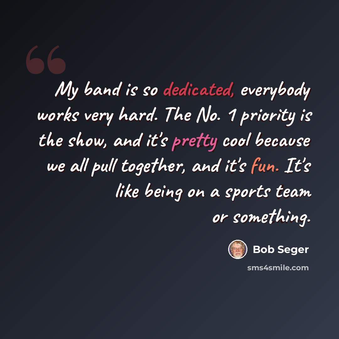 “My band is so dedicated, everybody works very hard. The No. 1 priority is the show, and it's pretty cool because we all pull together, and it's fun. It's like being on a sports team or something.” quote by Bob Seger
