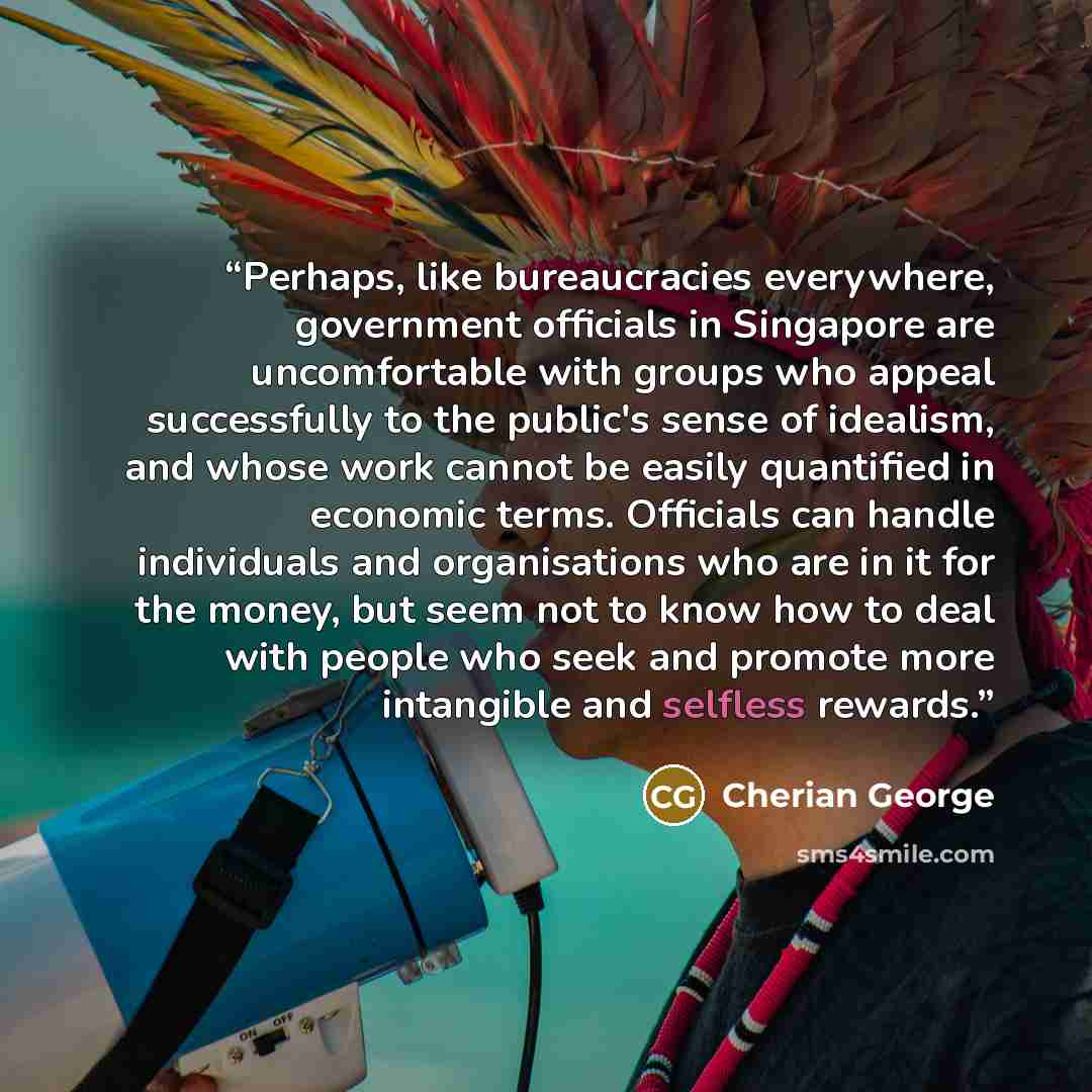 “Perhaps, like bureaucracies everywhere, government officials in Singapore are uncomfortable with groups who appeal successfully to the public's sense of idealism, and whose work cannot be easily quantified in economic terms. Officials can handle individuals and organisations who are in it for the…” quote by Cherian George