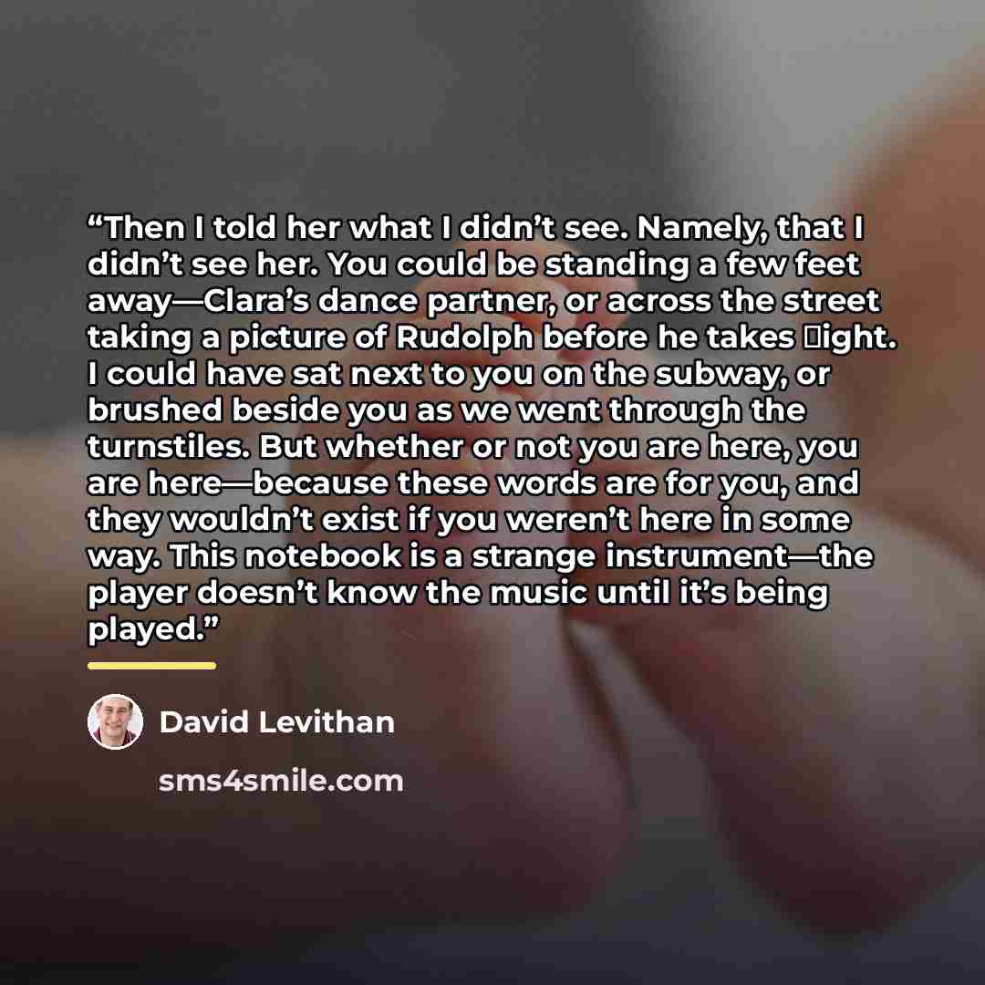 “Then I told her what I didn’t see. Namely, that I didn’t see her. You could be standing a few feet away—Clara’s dance partner, or across the street taking a picture of Rudolph before he takes �ight. I could have sat next to you on the subway, or brushed beside you as we went through the…” quote by David Levithan