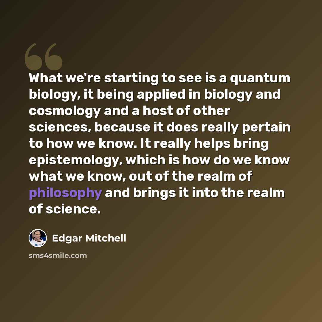 “What we're starting to see is a quantum biology, it being applied in biology and cosmology and a host of other sciences, because it does really pertain to how we know. It really helps bring epistemology, which is how do we know what we know, out of the realm of philosophy and brings it into the…” quote by Edgar Mitchell