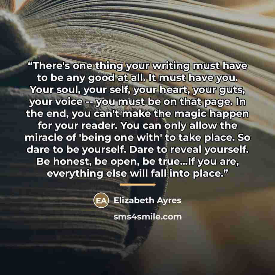 “There's one thing your writing must have to be any good at all. It must have you. Your soul, your self, your heart, your guts, your voice -- you must be on that page. In the end, you can't make the magic happen for your reader. You can only allow the miracle of 'being one with' to take place. So…” quote by Elizabeth Ayres