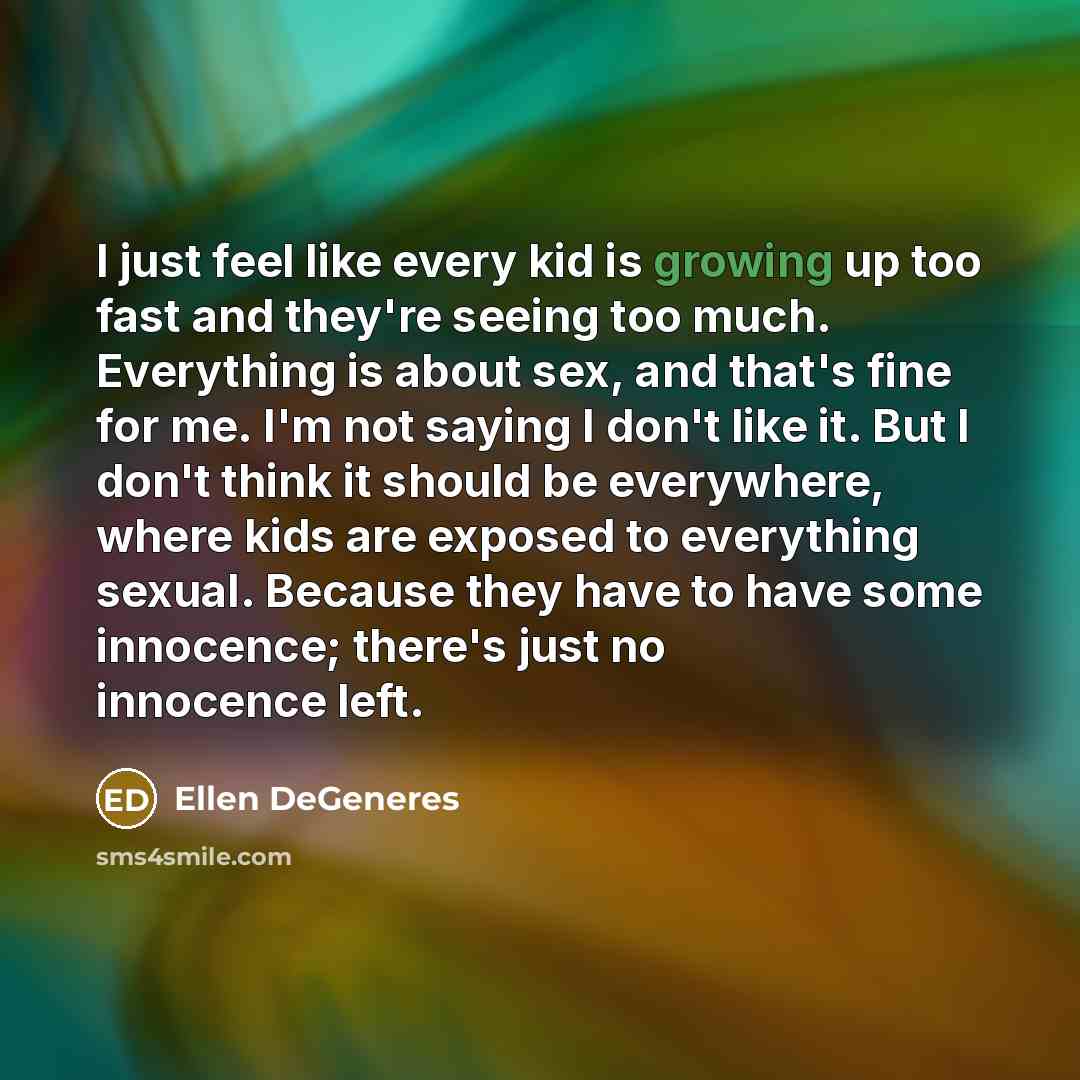 “I just feel like every kid is growing up too fast and they're seeing too much. Everything is about sex, and that's fine for me. I'm not saying I don't like it. But I don't think it should be everywhere, where kids are exposed to everything sexual. Because they have to have some innocence; there's…” quote by Ellen DeGeneres