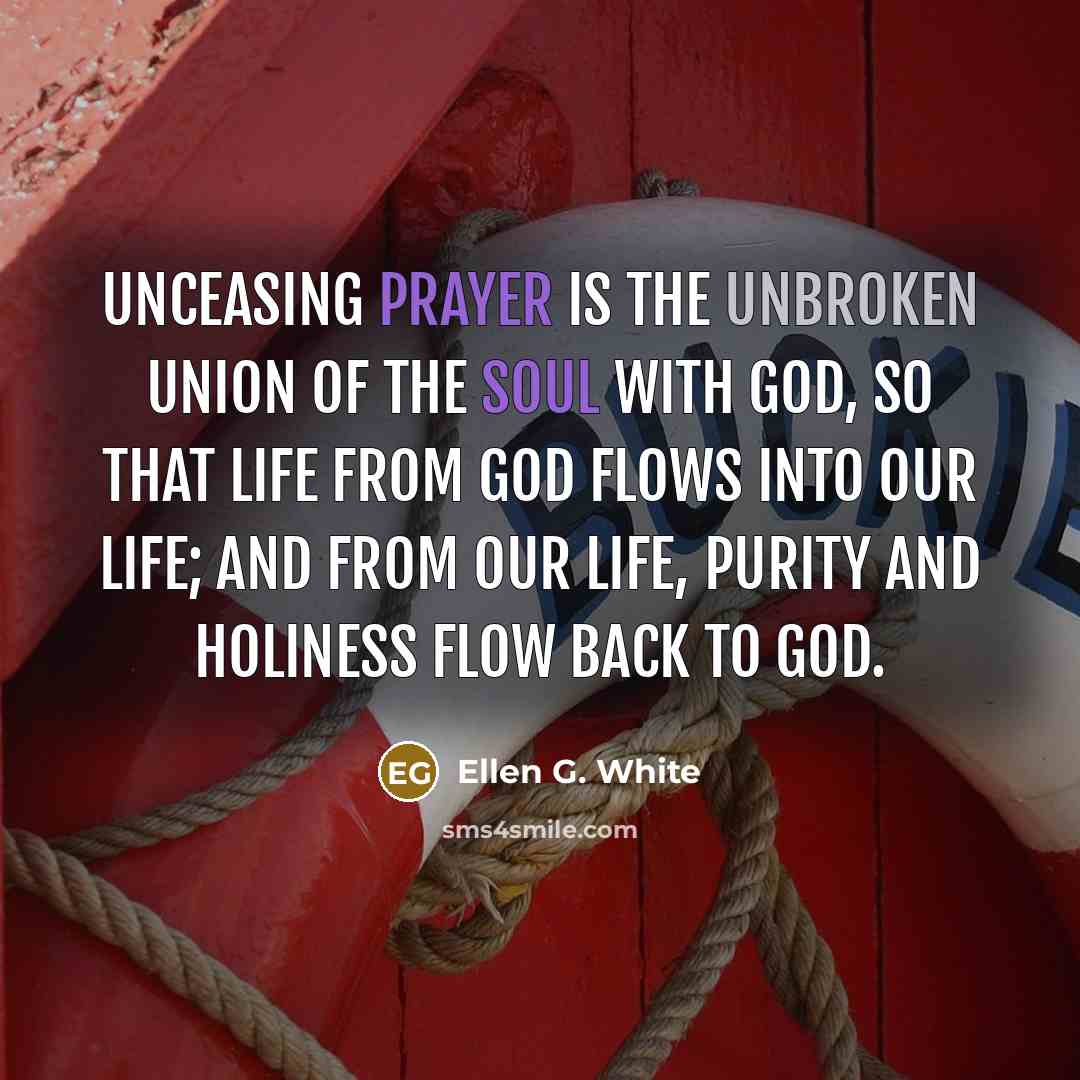 “Unceasing prayer is the unbroken union of the soul with God, so that life from God flows into our life; and from our life, purity and holiness flow back to God.” quote by Ellen G. White