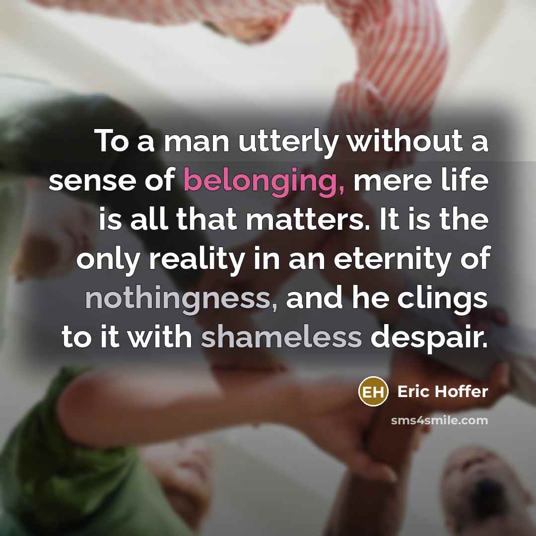 “To a man utterly without a sense of belonging, mere life is all that matters. It is the only reality in an eternity of nothingness, and he clings to it with shameless despair.” quote by Eric Hoffer