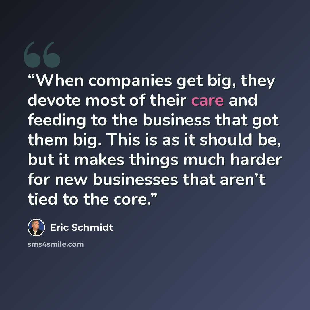 “When companies get big, they devote most of their care and feeding to the business that got them big. This is as it should be, but it makes things much harder for new businesses that aren’t tied to the core.” quote by Eric Schmidt