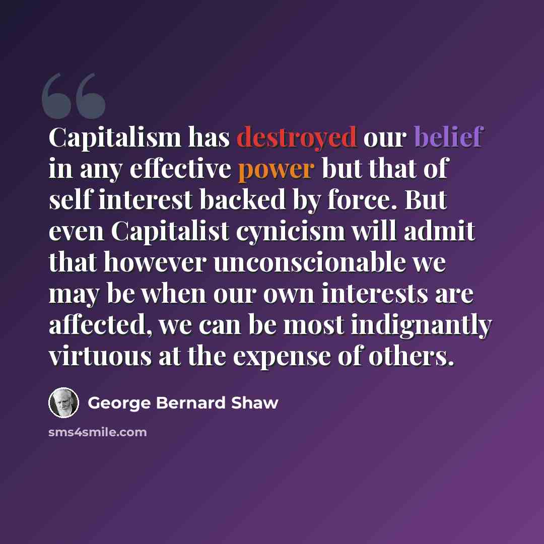 “Capitalism has destroyed our belief in any effective power but that of self interest backed by force. But even Capitalist cynicism will admit that however unconscionable we may be when our own interests are affected, we can be most indignantly virtuous at the expense of others.” quote by George Bernard Shaw